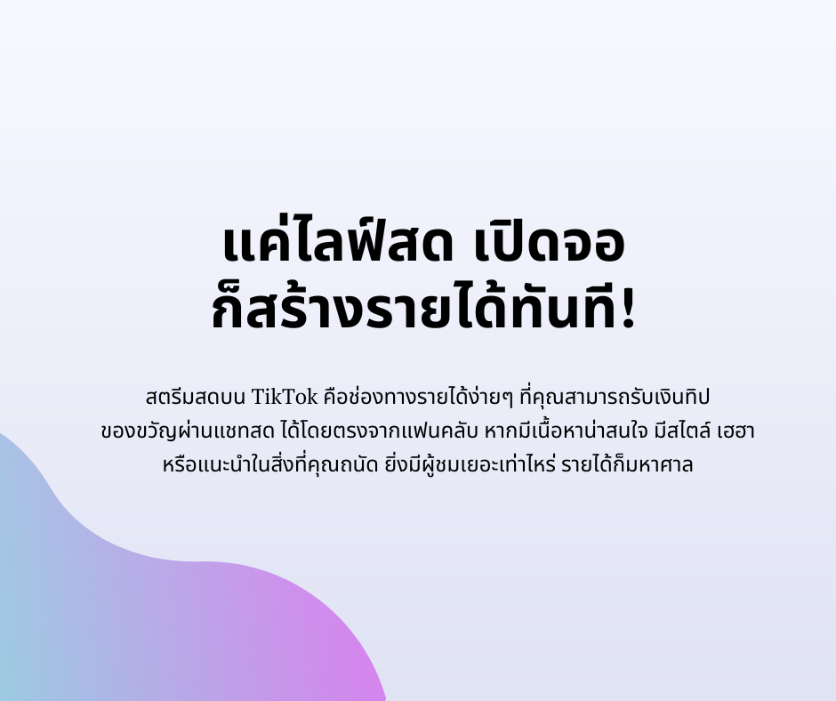 แค่ไลฟ์สด เปิดจอ 
ก็สร้างรายได้ทันที!
สตรีมสดบน TikTok คือช่องทางรายได้ง่ายๆ ที่คุณสามารถรับเงินทิป 
ของขวัญผ่านแชทสด ได้โดยตรงจากแฟนคลับ หากมีเนื้อหาน่าสนใจ มีสไตล์ เฮฮา 
หรือแนะนำในสิ่งที่คุณถนัด ยิ่งมีผู้ชมเยอะเท่าไหร่ รายได้ก็มหาศาล