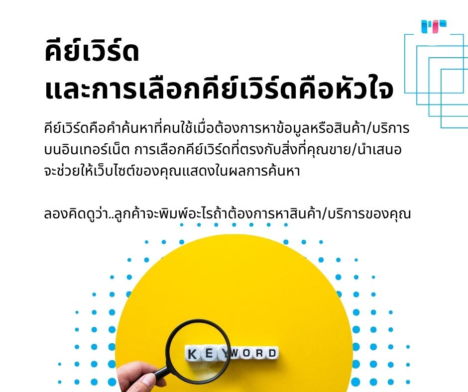 คีย์เวิร์ด และการเลือกคีย์เวิร์ดคือหัวใจ
คีย์เวิร์ดคือคำค้นหาที่คนใช้เมื่อต้องการหาข้อมูลหรือสินค้า/บริการบนอินเทอร์เน็ต การเลือกคีย์เวิร์ดที่ตรงกับสิ่งที่คุณขาย/นำเสนอ จะช่วยให้เว็บไซต์ของคุณแสดงในผลการค้นหา ลองคิดดูว่า..ลูกค้าจะพิมพ์อะไรถ้าต้องการหาสินค้า/บริการของคุณ