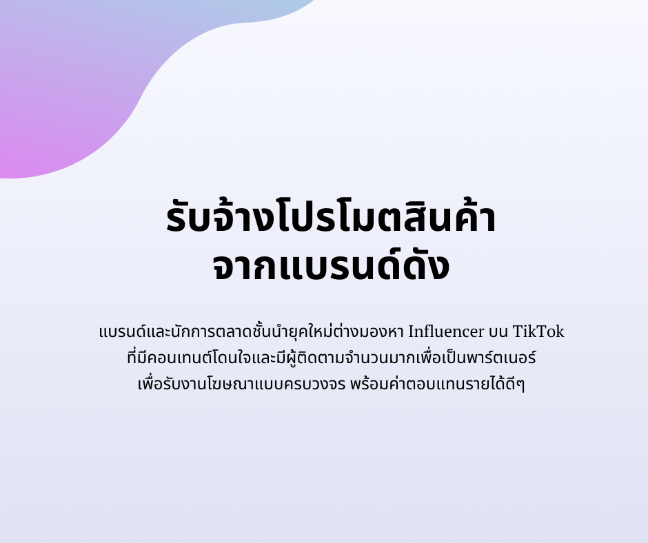 รับจ้างโปรโมตสินค้า
จากแบรนด์ดัง
แบรนด์และนักการตลาดชั้นนำยุคใหม่ต่างมองหา Influencer บน TikTok 
ที่มีคอนเทนต์โดนใจและมีผู้ติดตามจำนวนมากเพื่อเป็นพาร์ตเนอร์ 
เพื่อรับงานโฆษณาแบบครบวงจร พร้อมค่าตอบแทนรายได้ดีๆ