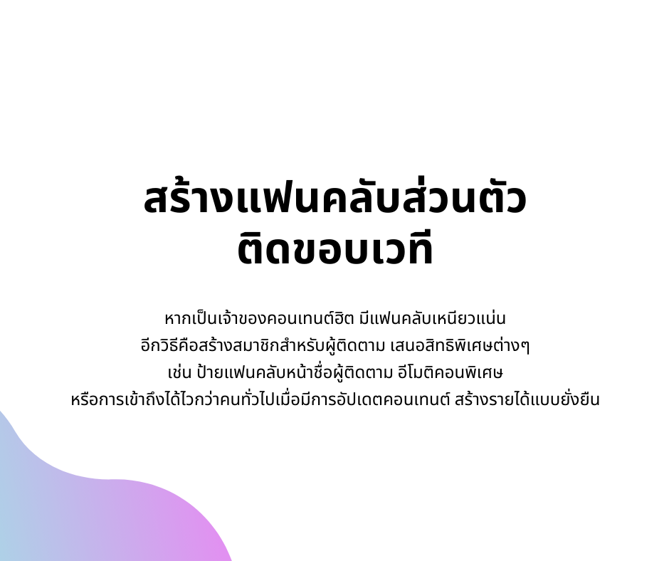 สร้างแฟนคลับส่วนตัว
ติดขอบเวที
หากเป็นเจ้าของคอนเทนต์ฮิต มีแฟนคลับเหนียวแน่น 
อีกวิธีคือสร้างสมาชิกสำหรับผู้ติดตาม เสนอสิทธิพิเศษต่างๆ 
เช่น ป้ายแฟนคลับหน้าชื่อผู้ติดตาม อีโมติคอนพิเศษ 
หรือการเข้าถึงได้ไวกว่าคนทั่วไปเมื่อมีการอัปเดตคอนเทนต์ สร้างรายได้แบบยั่งยืน
