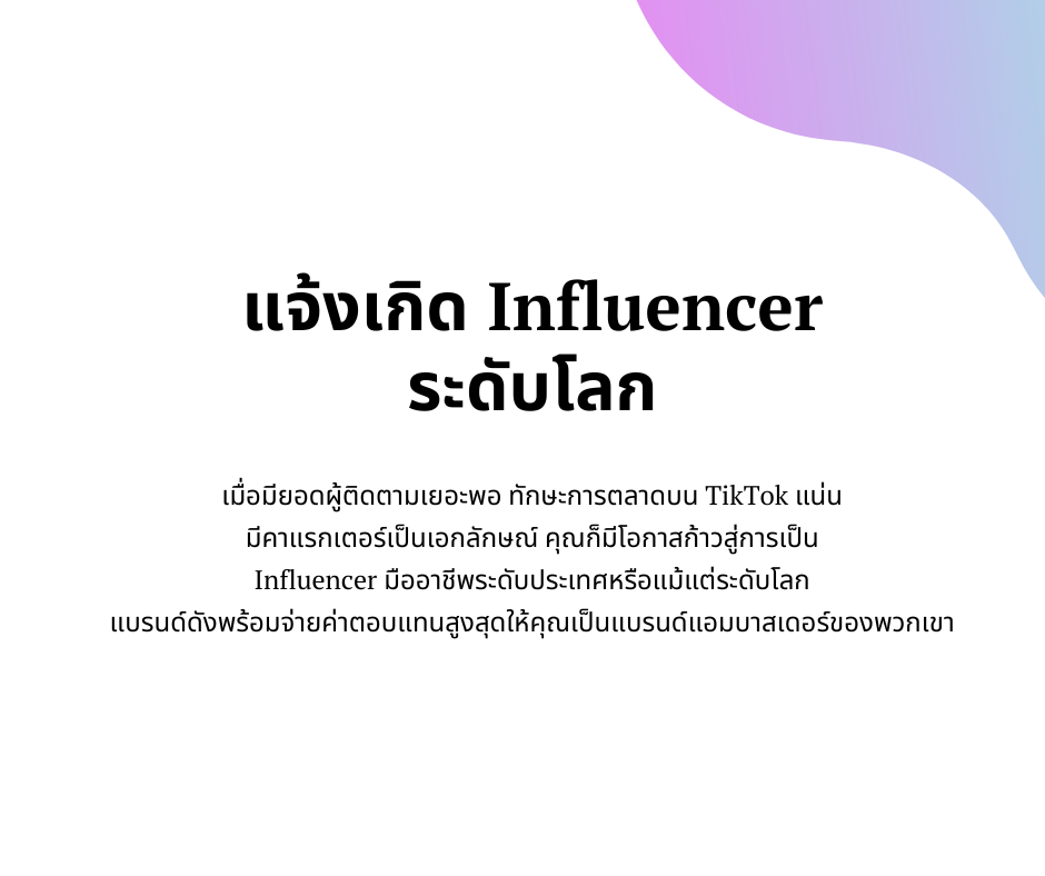 แจ้งเกิด Influencer 
ระดับโลก
เมื่อมียอดผู้ติดตามเยอะพอ ทักษะการตลาดบน TikTok แน่น 
มีคาแรกเตอร์เป็นเอกลักษณ์ คุณก็มีโอกาสก้าวสู่การเป็น 
Influencer มืออาชีพระดับประเทศหรือแม้แต่ระดับโลก 
แบรนด์ดังพร้อมจ่ายค่าตอบแทนสูงสุดให้คุณเป็นแบรนด์แอมบาสเดอร์ของพวกเขา